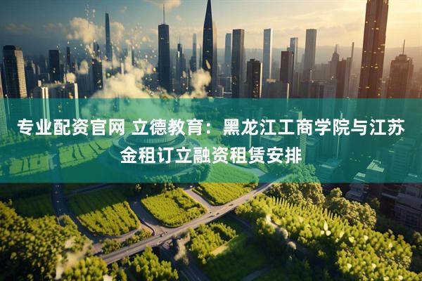 专业配资官网 立德教育：黑龙江工商学院与江苏金租订立融资租赁安排