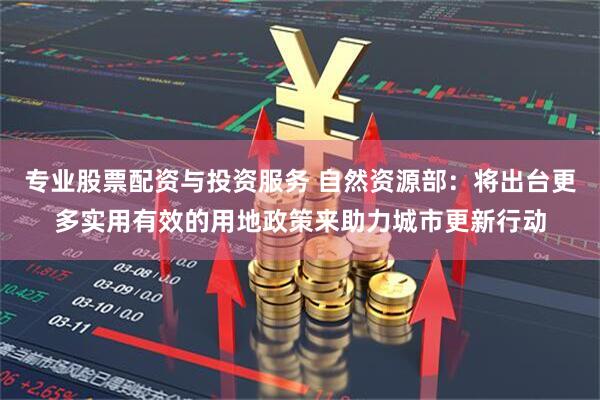 专业股票配资与投资服务 自然资源部：将出台更多实用有效的用地政策来助力城市更新行动