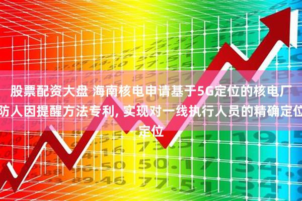 股票配资大盘 海南核电申请基于5G定位的核电厂防人因提醒方法专利, 实现对一线执行人员的精确定位