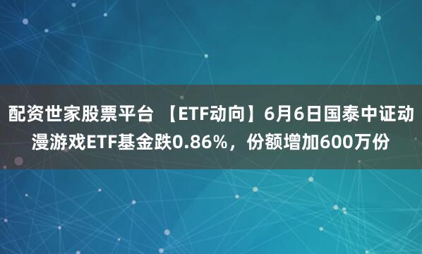 配资世家股票平台 【ETF动向】6月6日国泰中证动漫游戏ETF基金跌0.86%，份额增加600万份