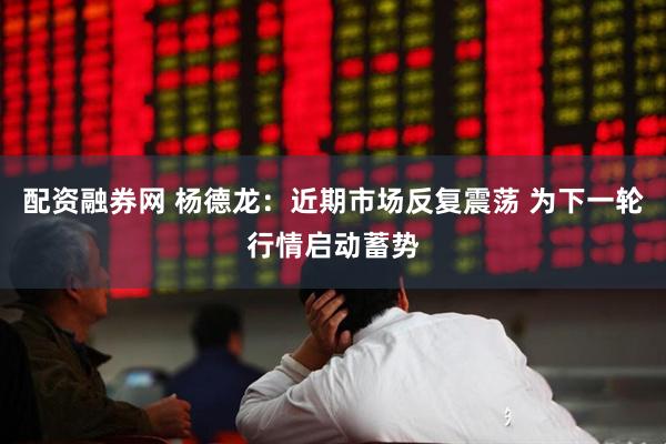 配资融券网 杨德龙：近期市场反复震荡 为下一轮行情启动蓄势